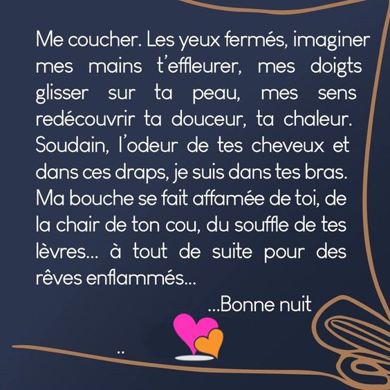 souhaiter bonne nuit avec tendresse — Me coucher. Les yeux fermés, imagine mes mains t'effleurer, mes doigts glisser sur ta peau, mes sens redécouvrir ta douceur, ta chaleur. Soudain, l'odeur de tes cheveux et dans ces draps, je suis dans tes bras. Ma bouche se fait affamée de toi, de la chair de ton cou, du souffle de tes lèvres... à tout de suite pour des rêves enflammés... Bonne nuit