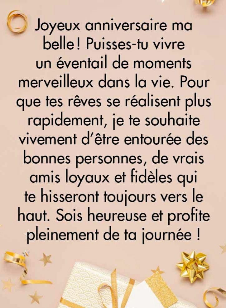 • Joyeux anniversaire ma belle! Puisses-tu vivre un éventail de moments merveilleux dans la vie. Pour que tes rêves se réalisent plus rapidement, je te souhaite vivement d'être entourée des bonnes personnes, de vrais amis loyaux et fidèles qui te hisseront toujours vers le haut. Sois heureuse et profite pleinement de ta journée !